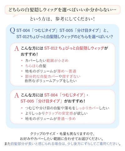 ちょびっと白髪隠しウィッグがおすすめの方はカバーしたい範囲が小さめ、ちらほら白髪、ボリュームが薄め～普通、厚すぎない自然なボリュームアップをしたい。ST-004「つむじタイプ」ST-005「分け目タイプ」がおすすめの方はしっかりカバーしたい、しっかりクリップの安定感が欲しい、ボリュームが普通～多め。